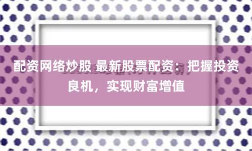 配资网络炒股 最新股票配资：把握投资良机，实现财富增值