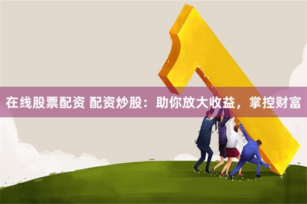 在线股票配资 配资炒股：助你放大收益，掌控财富