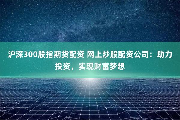 沪深300股指期货配资 网上炒股配资公司：助力投资，实现财富梦想